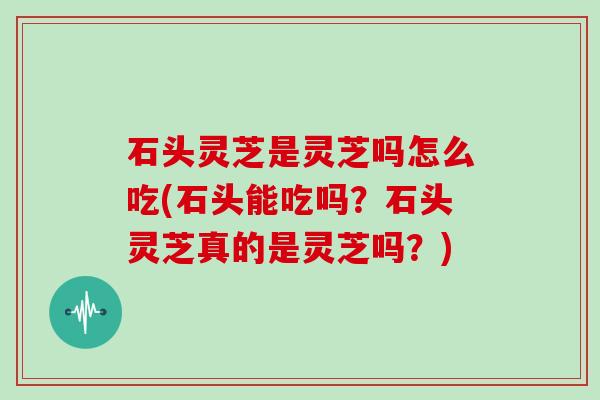 石头灵芝是灵芝吗怎么吃(石头能吃吗？石头灵芝真的是灵芝吗？)