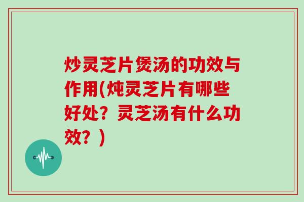 炒灵芝片煲汤的功效与作用(炖灵芝片有哪些好处？灵芝汤有什么功效？)