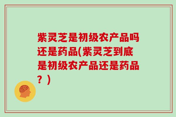 紫灵芝是初级农产品吗还是药品(紫灵芝到底是初级农产品还是药品？)