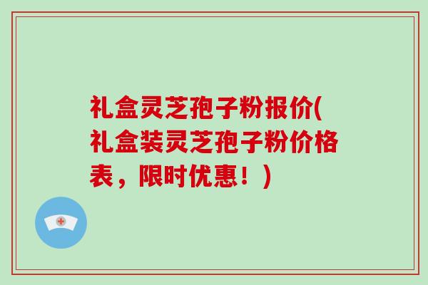 礼盒灵芝孢子粉报价(礼盒装灵芝孢子粉价格表，限时优惠！)