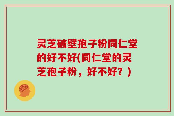 灵芝破壁孢子粉同仁堂的好不好(同仁堂的灵芝孢子粉，好不好？)
