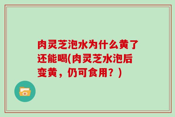 肉灵芝泡水为什么黄了还能喝(肉灵芝水泡后变黄,仍可食用?)-第1张图片-灵芝大师 肉灵芝泡水为什么黄了还能喝(肉灵芝水泡后变黄,仍可食用?)-第1张图片-灵芝大师