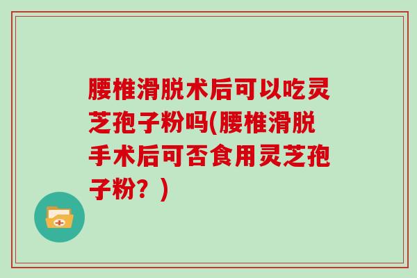 腰椎滑脱术后可以吃灵芝孢子粉吗(腰椎滑脱手术后可否食用灵芝孢子粉？)