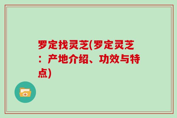 罗定找灵芝(罗定灵芝：产地介绍、功效与特点)