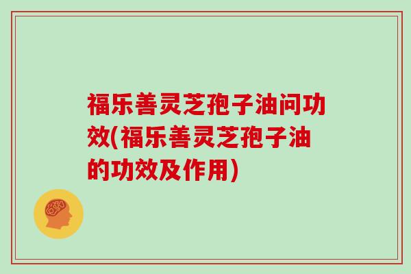 福乐善灵芝孢子油问功效(福乐善灵芝孢子油的功效及作用)
