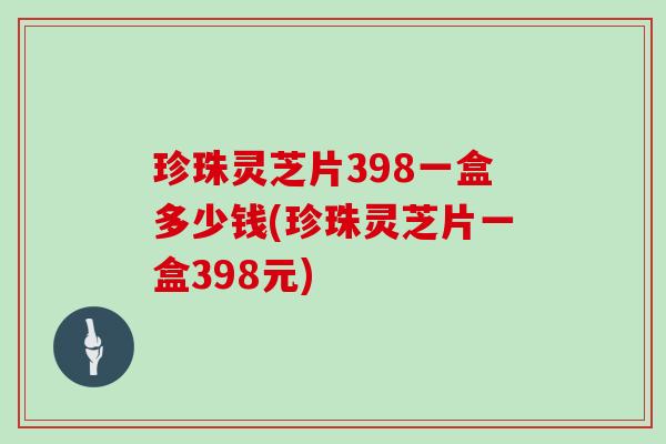 珍珠灵芝片398一盒多少钱(珍珠灵芝片一盒398元)