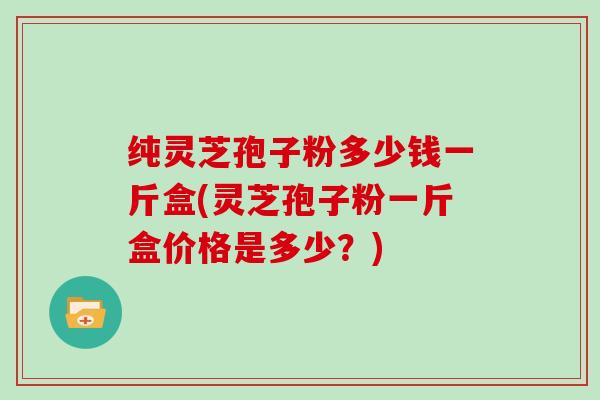 纯灵芝孢子粉多少钱一斤盒(灵芝孢子粉一斤盒价格是多少?)-第1张图片-灵芝大师 纯灵芝孢子粉多少钱一斤盒(灵芝孢子粉一斤盒价格是多少?)-第1张图片-灵芝大师