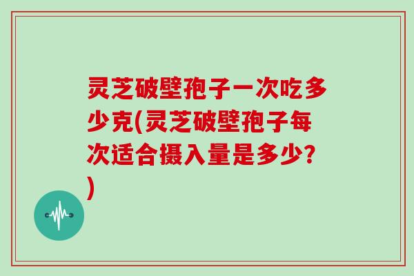 灵芝破壁孢子一次吃多少克(灵芝破壁孢子每次适合摄入量是多少？)