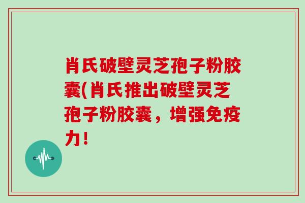 肖氏破壁灵芝孢子粉胶囊(肖氏推出破壁灵芝孢子粉胶囊，增强免疫力！