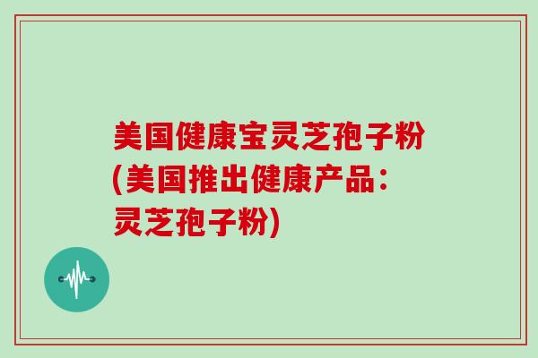美国健康宝灵芝孢子粉(美国推出健康产品：灵芝孢子粉)