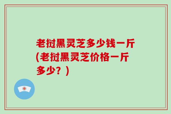 老挝黑灵芝多少钱一斤(老挝黑灵芝价格一斤多少？)