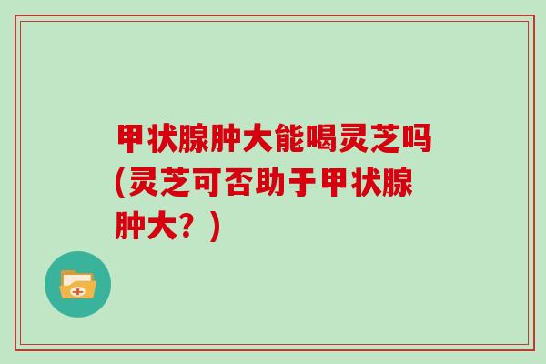 甲状腺肿大能喝灵芝吗(灵芝可否助于甲状腺肿大？)