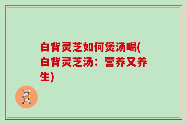 白背灵芝如何煲汤喝(白背灵芝汤:营养又养生)-第1张图片-灵芝大师 白背灵芝如何煲汤喝(白背灵芝汤:营养又养生)-第1张图片-灵芝大师