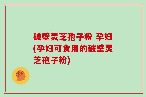 破壁灵芝孢子粉 孕妇(孕妇可食用的破壁灵芝孢子粉)