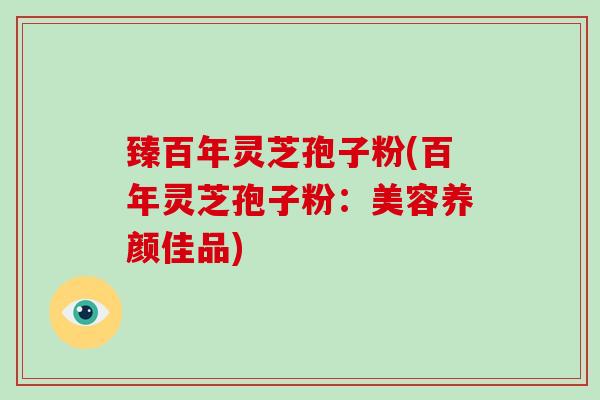 臻百年灵芝孢子粉(百年灵芝孢子粉：美容养颜佳品)-第1张图片-灵芝大师