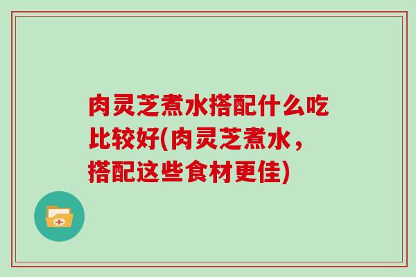 肉灵芝煮水搭配什么吃比较好(肉灵芝煮水,搭配这些食材更佳)-第1张图片-灵芝大师 肉灵芝煮水搭配什么吃比较好(肉灵芝煮水,搭配这些食材更佳)-第1张图片-灵芝大师