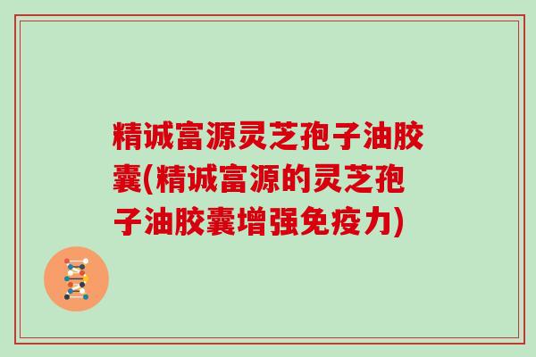 精诚富源灵芝孢子油胶囊(精诚富源的灵芝孢子油胶囊增强免疫力)