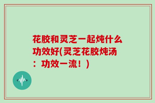 花胶和灵芝一起炖什么功效好(灵芝花胶炖汤：功效一流！)