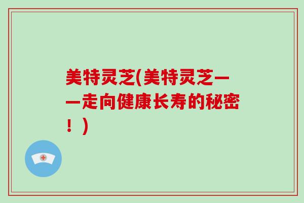 美特灵芝(美特灵芝——走向健康长寿的秘密！)