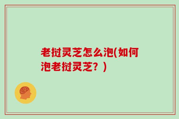 老挝灵芝怎么泡(如何泡老挝灵芝？)