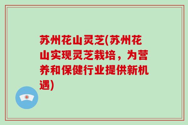 苏州花山灵芝(苏州花山实现灵芝栽培，为营养和保健行业提供新机遇)