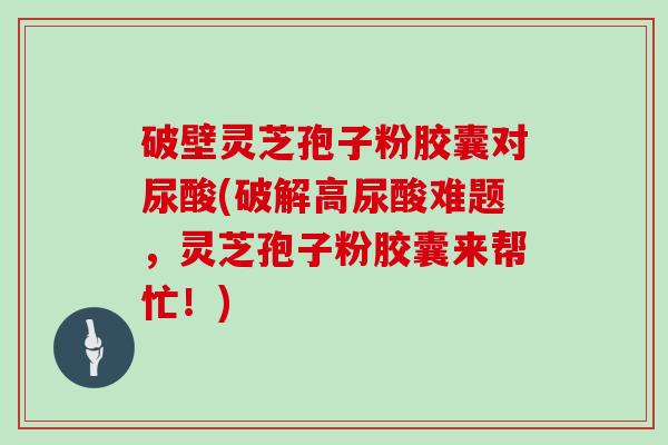 破壁灵芝孢子粉胶囊对尿酸(破解高尿酸难题,灵芝孢子粉胶囊来帮忙!)-第1张图片-灵芝大师 破壁灵芝孢子粉胶囊对尿酸(破解高尿酸难题,灵芝孢子粉胶囊来帮忙!)-第1张图片-灵芝大师
