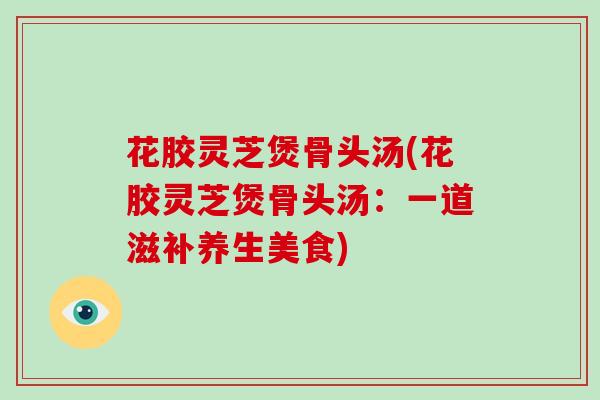 花胶灵芝煲骨头汤(花胶灵芝煲骨头汤：一道滋补养生美食)