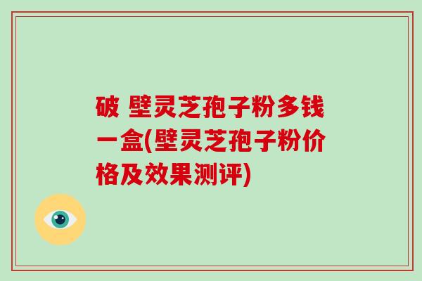 破 壁灵芝孢子粉多钱一盒(壁灵芝孢子粉价格及效果测评)
