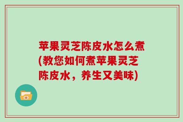 苹果灵芝陈皮水怎么煮(教您如何煮苹果灵芝陈皮水，养生又美味)
