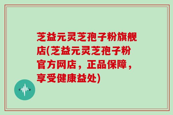 芝益元灵芝孢子粉旗舰店(芝益元灵芝孢子粉官方网店，正品保障，享受健康益处)