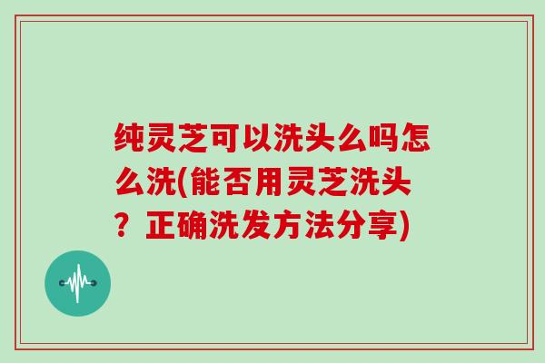 纯灵芝可以洗头么吗怎么洗(能否用灵芝洗头？正确洗发方法分享)