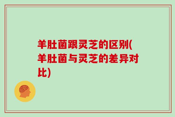 羊肚菌跟灵芝的区别(羊肚菌与灵芝的差异对比)