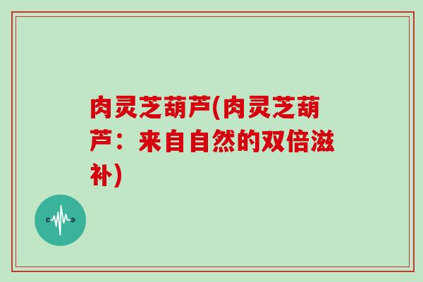 肉灵芝葫芦(肉灵芝葫芦：来自自然的双倍滋补)