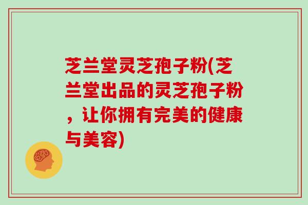 芝兰堂灵芝孢子粉(芝兰堂出品的灵芝孢子粉，让你拥有完美的健康与美容)