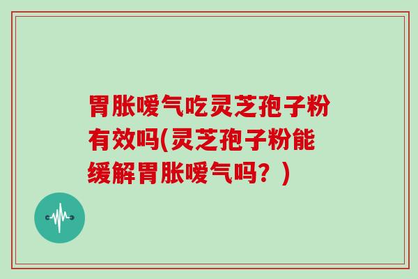 胃胀嗳气吃灵芝孢子粉有效吗(灵芝孢子粉能缓解胃胀嗳气吗？)