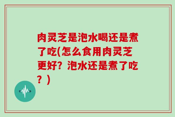 肉灵芝是泡水喝还是煮了吃(怎么食用肉灵芝更好?泡水还是煮了吃?)-第1张图片-灵芝大师 肉灵芝是泡水喝还是煮了吃(怎么食用肉灵芝更好?泡水还是煮了吃?)-第1张图片-灵芝大师