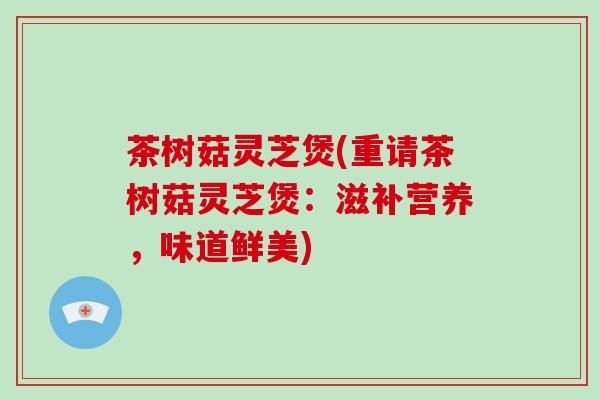 茶树菇灵芝煲(重请茶树菇灵芝煲：滋补营养，味道鲜美)