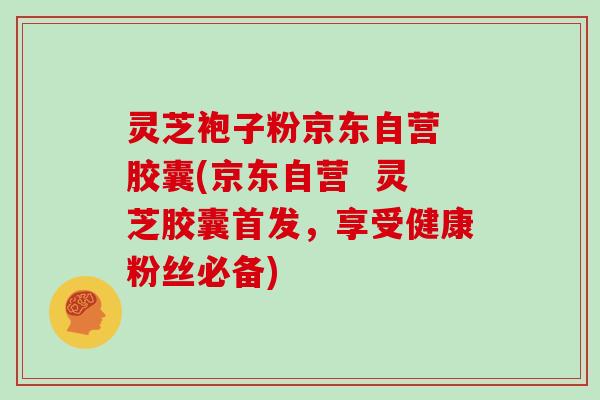 灵芝袍子粉京东自营 胶囊(京东自营  灵芝胶囊首发，享受健康粉丝必备)