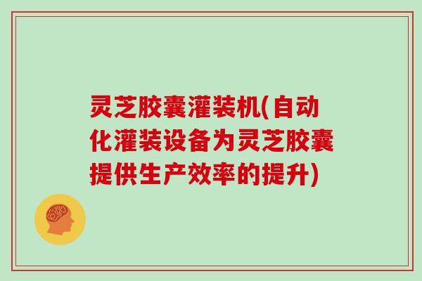 灵芝胶囊灌装机(自动化灌装设备为灵芝胶囊提供生产效率的提升)