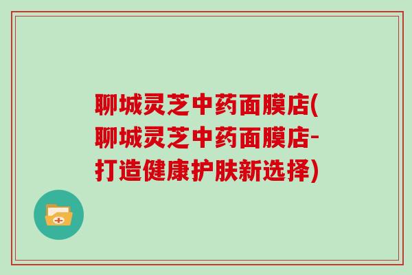 聊城灵芝中药面膜店(聊城灵芝中药面膜店-打造健康护肤新选择)-第1张图片-灵芝大师 聊城灵芝中药面膜店(聊城灵芝中药面膜店-打造健康护肤新选择)-第1张图片-灵芝大师