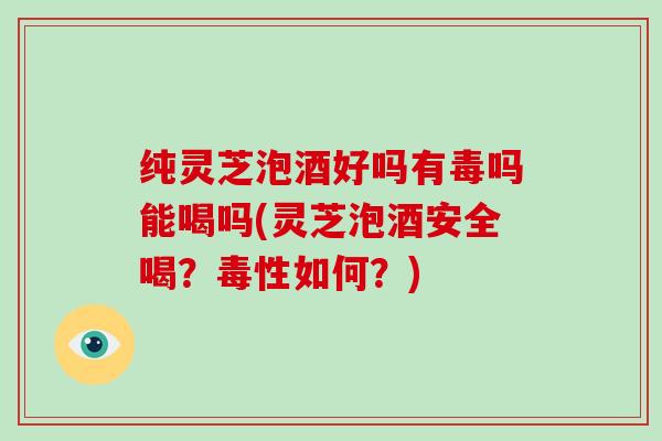 纯灵芝泡酒好吗有毒吗能喝吗(灵芝泡酒安全喝？毒性如何？)