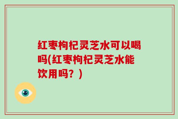 红枣枸杞灵芝水可以喝吗(红枣枸杞灵芝水能饮用吗？)
