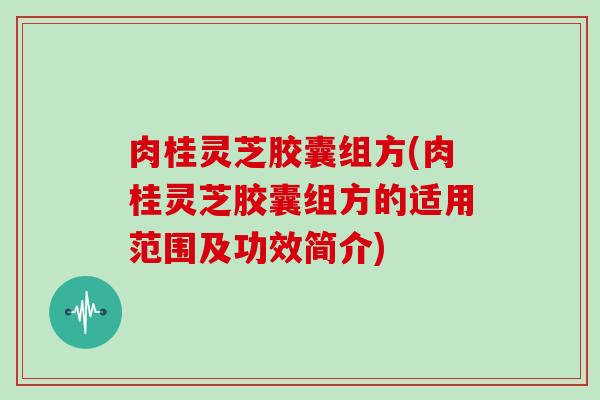 肉桂灵芝胶囊组方(肉桂灵芝胶囊组方的适用范围及功效简介)