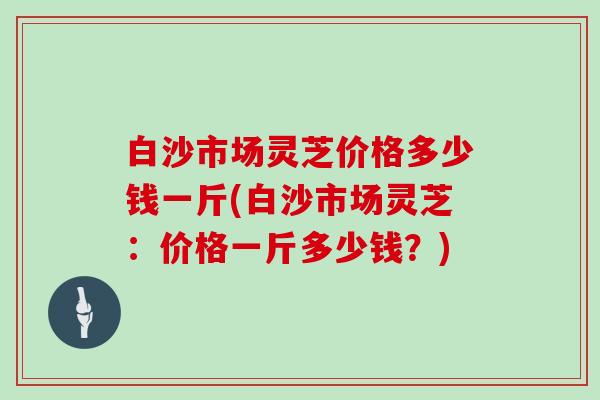 白沙市场灵芝价格多少钱一斤(白沙市场灵芝：价格一斤多少钱？)
