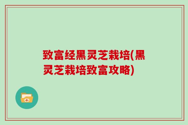 致富经黑灵芝栽培(黑灵芝栽培致富攻略)