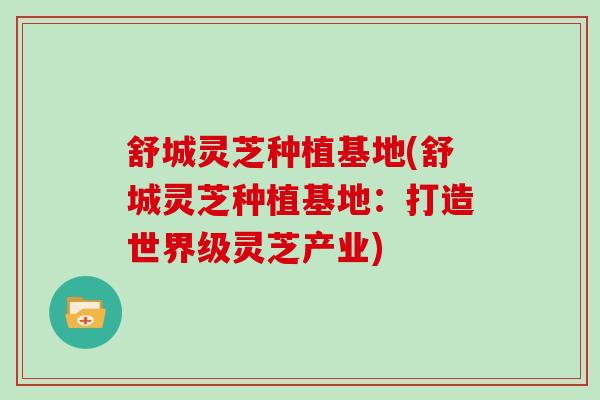 舒城灵芝种植基地(舒城灵芝种植基地：打造世界级灵芝产业)