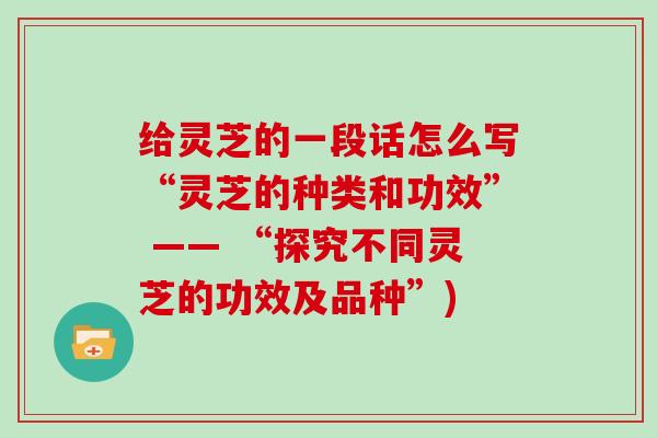 给灵芝的一段话怎么写“灵芝的种类和功效” —— “探究不同灵芝的功效及品种”)