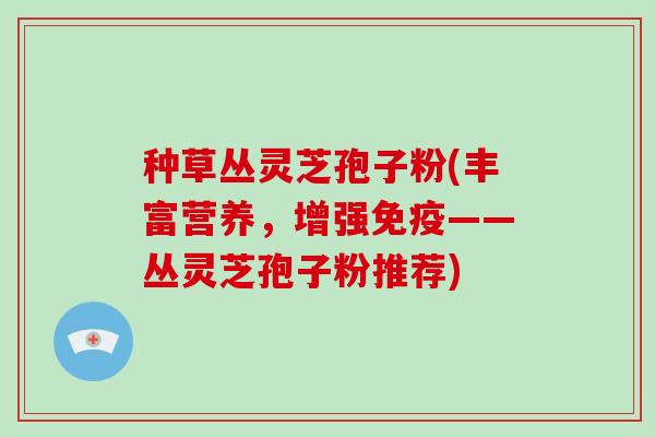 种草丛灵芝孢子粉(丰富营养，增强免疫——丛灵芝孢子粉推荐)
