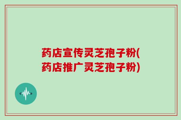 药店宣传灵芝孢子粉(药店推广灵芝孢子粉)