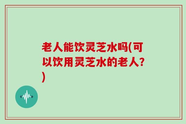 老人能饮灵芝水吗(可以饮用灵芝水的老人？)